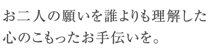 お二人の願いを誰よりも理解した心のこもったお手伝いを。